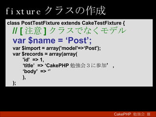 fixture クラスの作成 CakePHP  勉強会 Ⅲ　 class PostTestFixture extends CakeTestFixture { // [ 注意 ] クラスでなくモデル var $name = ‘Post’;   var $import = array('model'=>‘Post'); var $records = array(array( 'id'  => 1, ‘ title’  => ‘CakePHP 勉強会３に参加’ , ‘ body'  => ‘’ ),  ); 