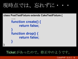 現時点では、忘れずに・・・ CakePHP  勉強会 Ⅲ　 class PostTestFixture extends CakeTestFixture { … .. function create() { return false; } function drop() { return false; } } Ticket があったので、修正中のようです。 