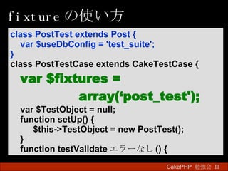 fixture の使い方 CakePHP  勉強会 Ⅲ　 class PostTest extends Post { var $useDbConfig = 'test_suite'; } class PostTestCase extends CakeTestCase { var $fixtures = array(‘post_test'); var $TestObject = null; function setUp() { $this->TestObject = new PostTest(); } function testValidate エラーなし () { 