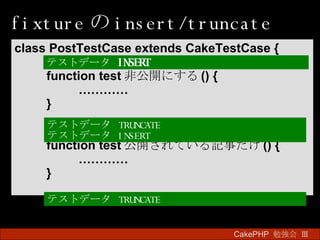 fixture の insert/truncate CakePHP  勉強会 Ⅲ　 class PostTestCase extends CakeTestCase { function test 非公開にする () { ………… } function test 公開されている記事だけ () { ………… } テストデータ  INSERT  テストデータ  TRUNCATE テストデータ  INSERT テストデータ  TRUNCATE 