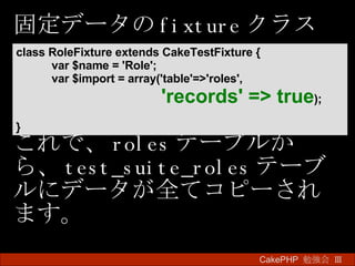 固定データの fixture クラス これで、 roles テーブルから、 test_suite_roles テーブルにデータが全てコピーされます。 CakePHP  勉強会 Ⅲ　 class RoleFixture extends CakeTestFixture {  var $name = 'Role';  var $import = array('table'=>'roles',    'records' => true ); }   