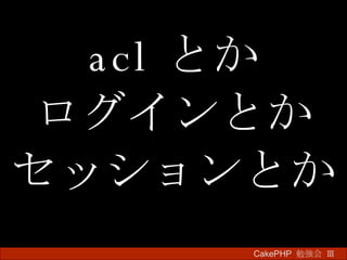 acl とか ログインとか セッションとか CakePHP  勉強会 Ⅲ　 
