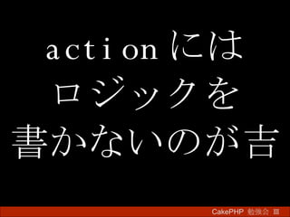 action には ロジックを 書かないのが吉 CakePHP  勉強会 Ⅲ　 