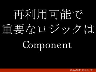 再利用可能で 重要なロジックは Component CakePHP  勉強会 Ⅲ　 