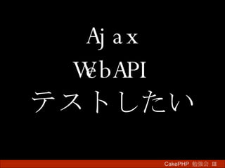 Ajax WebAPI テストしたい CakePHP  勉強会 Ⅲ　 