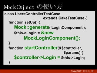 MockObject の使い方 CakePHP  勉強会 Ⅲ　 class UsersControllerTestCase  extends CakeTestCase { function setUp() { Mock::generate ('LoginComponent'); $this->Login =   &new  MockLoginComponent(); } function  startController (&$controller,   $params) { $controller->Login =   $this->Login; } 