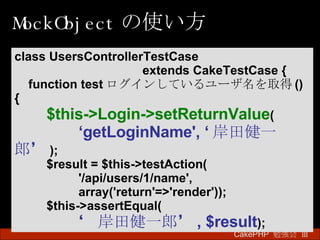 MockObject の使い方 CakePHP  勉強会 Ⅲ　 class UsersControllerTestCase  extends CakeTestCase { function test ログインしているユーザ名を取得 () { $this->Login->setReturnValue ( ‘ getLoginName', ‘ 岸田健一郎’ ); $result = $this->testAction( '/api/users/1/name', array('return'=>'render')); $this->assertEqual( ‘ 岸田健一郎’ , $result ); 