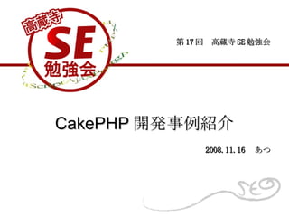 CakePHP 開発事例紹介 第 17 回　高蔵寺 SE 勉強会 2008.11.16 　あつ 