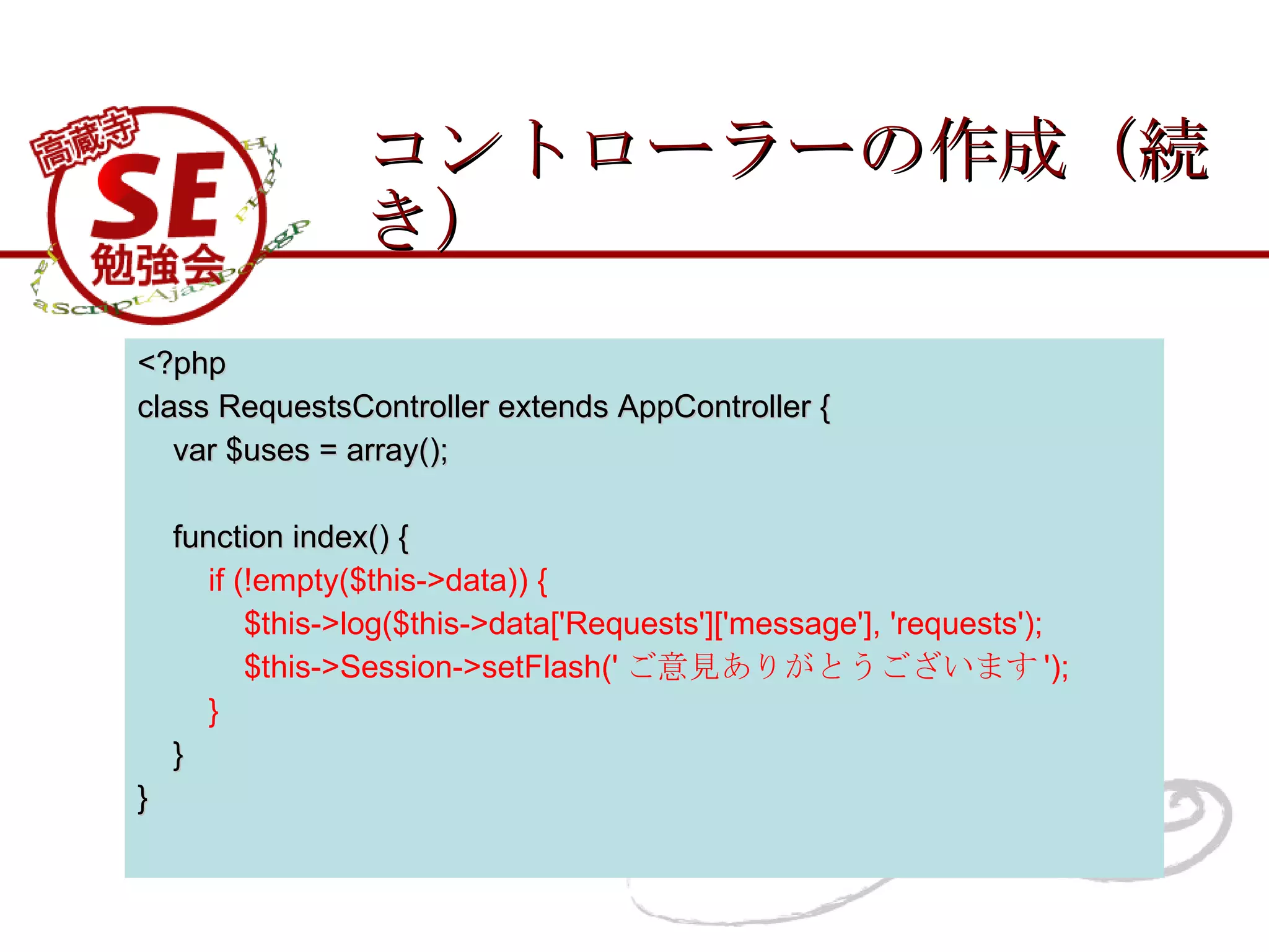 コントローラーの作成（続き） <?php class RequestsController extends AppController { var $uses = array(); function index() { if (!empty($this->data)) { $this->log($this->data['Requests']['message'], 'requests'); $this->Session->setFlash(' ご意見ありがとうございます '); } } } 