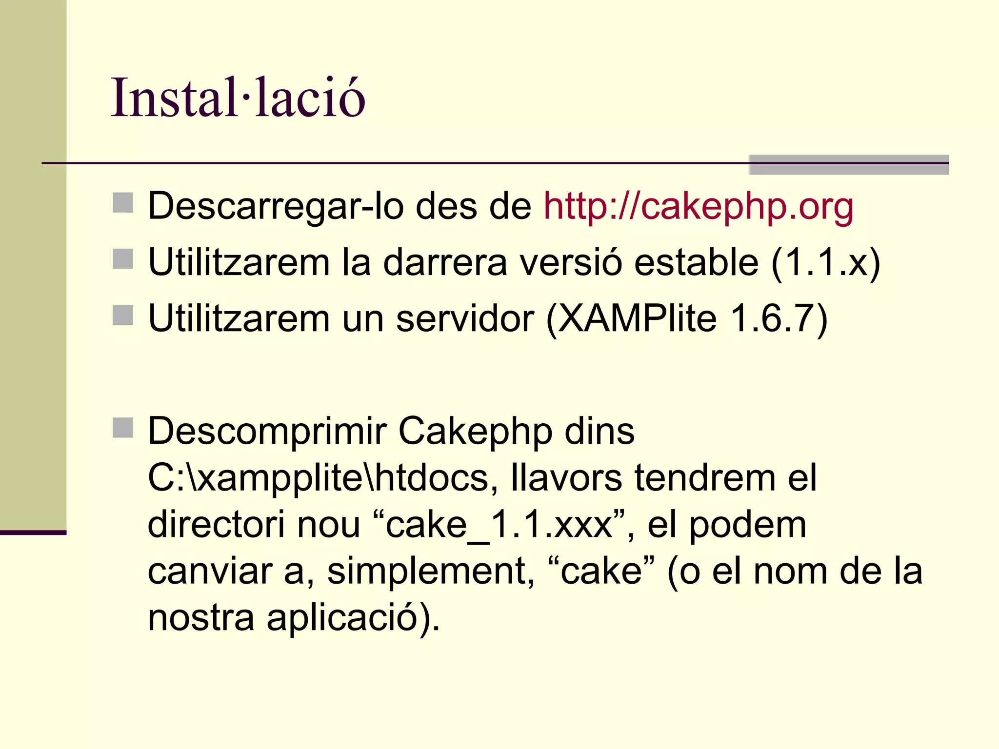 Instal·lació Descarregar-lo des de  http://cakephp.org Utilitzarem la darrera versió estable (1.1.x) Utilitzarem un servidor (XAMPlite 1.6.7) Descomprimir Cakephp dins C:\xampplite\htdocs, llavors tendrem el directori nou “cake_1.1.xxx”, el podem canviar a, simplement, “cake” (o el nom de la nostra aplicació). 