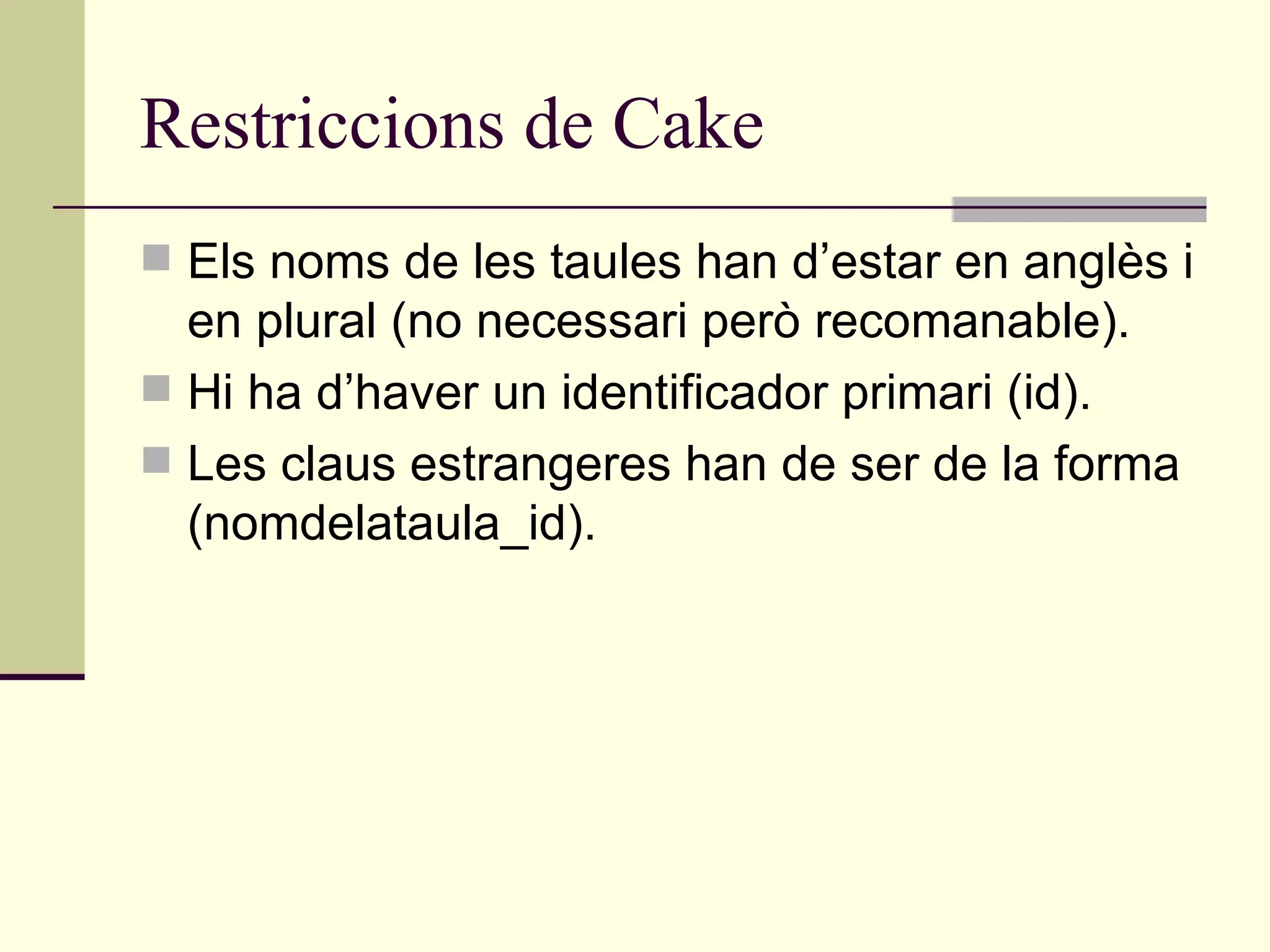 Restriccions de Cake Els noms de les taules han d’estar en anglès i en plural (no necessari però recomanable).  Hi ha d’haver un identificador primari (id). Les claus estrangeres han de ser de la forma (nomdelataula_id). 