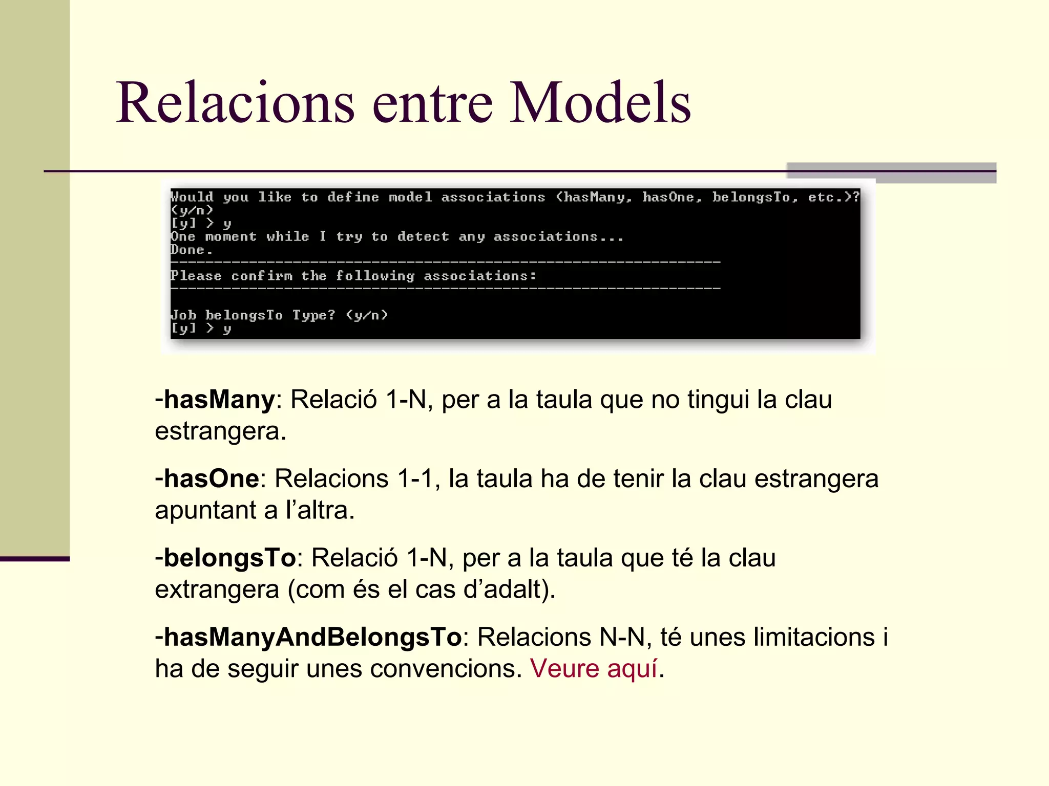 Relacions entre Models hasMany : Relació 1-N, per a la taula que no tingui la clau estrangera. hasOne : Relacions 1-1, la taula ha de tenir la clau estrangera apuntant a l’altra. belongsTo : Relació 1-N, per a la taula que té la clau extrangera (com és el cas d’adalt). hasManyAndBelongsTo : Relacions N-N, té unes limitacions i ha de seguir unes convencions.  Veure aquí . 