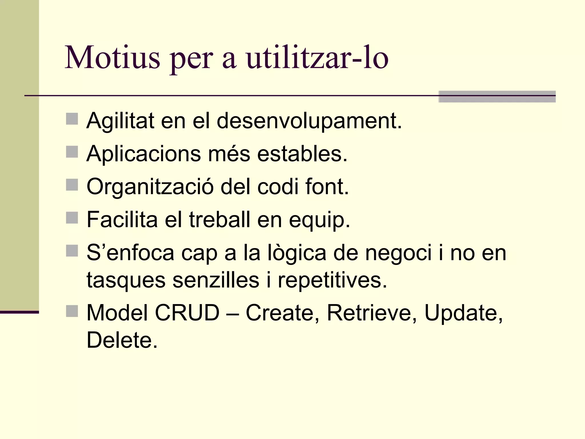 Motius per a utilitzar-lo Agilitat en el desenvolupament. Aplicacions més estables. Organització del codi font. Facilita el treball en equip. S’enfoca cap a la lògica de negoci i no en tasques senzilles i repetitives. Model CRUD – Create, Retrieve, Update, Delete. 