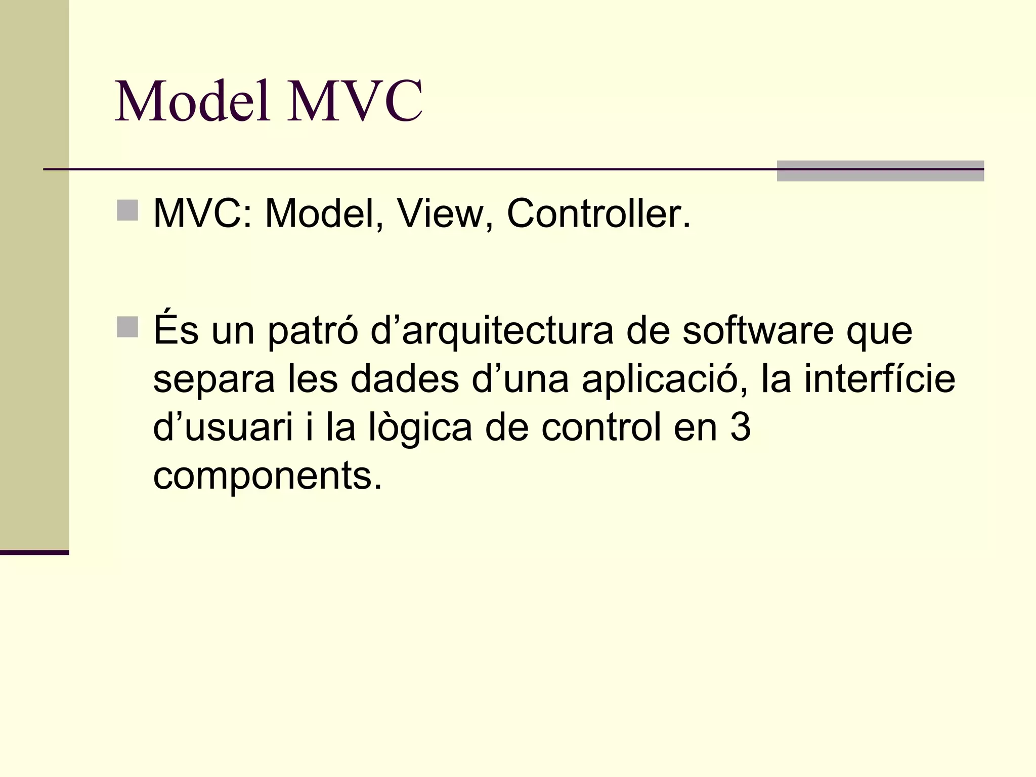 Model MVC MVC: Model, View, Controller. És un patró d’arquitectura de software que separa les dades d’una aplicació, la interfície d’usuari i la lògica de control en 3 components. 