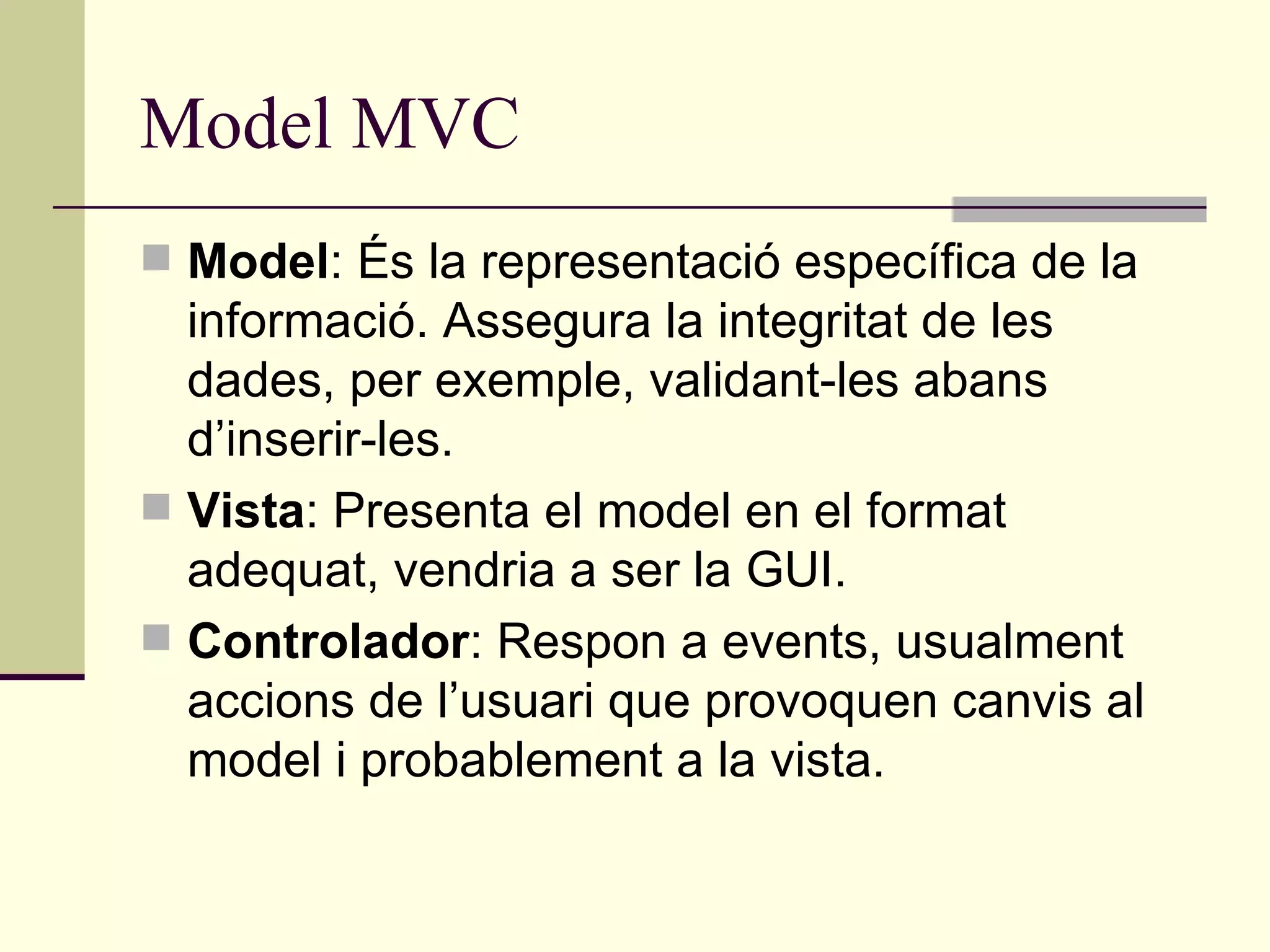 Model MVC Model : És la representació específica de la informació. Assegura la integritat de les dades, per exemple, validant-les abans d’inserir-les. Vista : Presenta el model en el format adequat, vendria a ser la GUI. Controlador : Respon a events, usualment accions de l’usuari que provoquen canvis al model i probablement a la vista. 