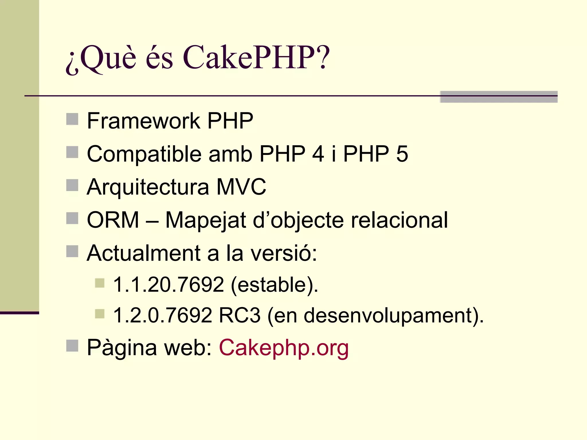 ¿Què és CakePHP? Framework PHP Compatible amb PHP 4 i PHP 5 Arquitectura MVC ORM – Mapejat d’objecte relacional Actualment a la versió: 1.1.20.7692 (estable). 1.2.0.7692 RC3 (en desenvolupament). Pàgina web:  Cakephp.org 