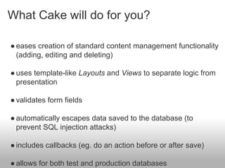 What Cake will do for you?
●eases creation of standard content management functionality
(adding, editing and deleting)
●uses template-like Layouts and Views to separate logic from
presentation
●validates form fields
●automatically escapes data saved to the database (to
prevent SQL injection attacks)
●includes callbacks (eg. do an action before or after save)
●allows for both test and production databases
 