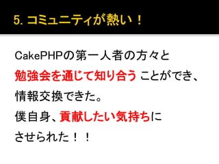 CakePHPの第一人者の方々と
勉強会を通じて知り合う ことができ、
情報交換できた。
僕自身、貢献したい気持ちに
させられた！！
 