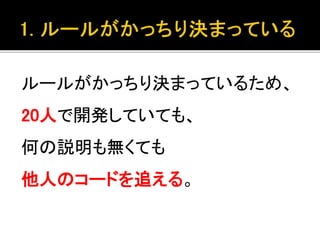 ルールがかっちり決まっているため、
20人で開発していても、
何の説明も無くても
他人のコードを追える。
 