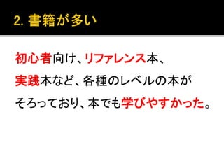 初心者向け、リファレンス本、
実践本など、各種のレベルの本が
そろっており、本でも学びやすかった。
 