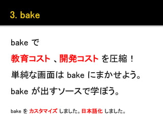 bake で
教育コスト 、開発コスト を圧縮！
単純な画面は bake にまかせよう。
bake が出すソースで学ぼう。
bake を カスタマイズ しました。日本語化 しました。
 