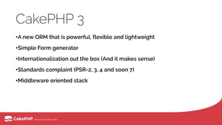 CakePHP 3
•A new ORM that is powerful, flexible and lightweight
•Simple Form generator
•Internationalization out the box (And it makes sense)
•Standards complaint (PSR-2, 3, 4 and soon 7)
•Middleware oriented stack
 