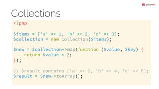 Collections
<?php
$items = ['a' => 1, 'b' => 2, 'c' => 3];
$collection = new Collection($items);
$new = $collection->map(function ($value, $key) {
return $value * 2;
});
// $result contains ['a' => 2, 'b' => 4, 'c' => 6];
$result = $new->toArray();
 