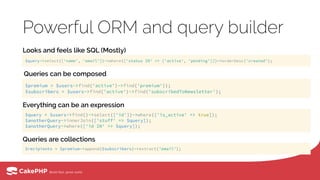 Powerful ORM and query builder
Looks and feels like SQL (Mostly)
$query->select(['name', 'email'])->where(['status IN' => ['active', 'pending']])->orderDesc('created');
$premium = $users->find('active')->find('premium')); 
$subscribers = $users->find('active')->find('subscribedToNewsletter');
$query = $users->find()->select(['id'])->where(['is_active' => true]); 
$anotherQuery->innerJoin(['stuff' => $query]); 
$anotherQuery->where(['id IN' => $query]);
$recipients = $premium->append($subscribers)->extract('email');
Queries can be composed
Everything can be an expression
Queries are collections
 