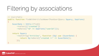 Filtering by associations
// UsersTable 
public function findWithArticlesNewerThanUser(Query $query, $options) 
{ 
$userDate = $this->find() 
->select(['created']) 
->where(['id' => $options['userId']]); 
 
return $query 
->matching('Articles', function ($q) use ($userDate) { 
return $q->where(['created >=' => $userDate]);  
}); 
}
 