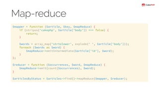 Map-reduce
$mapper = function ($article, $key, $mapReduce) { 
if (stripos('cakephp', $article['body']) === false) { 
return; 
} 
 
$words = array_map('strtolower', explode(' ', $article['body'])); 
foreach ($words as $word) { 
$mapReduce->emitIntermediate($article['id'], $word); 
} 
}; 
 
$reducer = function ($occurrences, $word, $mapReduce) { 
$mapReduce->emit(count($occurrences), $word); 
} 
 
$articlesByStatus = $articles->find()->mapReduce($mapper, $reducer);
 