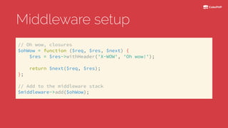 Middleware setup
// Oh wow, closures 
$ohWow = function ($req, $res, $next) { 
$res = $res->withHeader('X-WOW', 'Oh wow!'); 
 
return $next($req, $res); 
};
 
// Add to the middleware stack 
$middleware->add($ohWow);
 