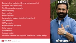 Easy, one-liner pagination (Even for complex queries)
Automatic association saving
Flexible association strategies
Result streaming
Query caching
Finder callbacks
Composite key support (Including foreign keys)
Tree structures
CSRF protection
Form tampering protection
Mailer classes
Authentication
Code generation
Advanced date and time support (Thanks to the Chronos library)
 