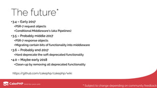 The future*
•3.4 – Early 2017
•PSR-7 request objects
•Conditional Middleware’s (aka Pipelines)
•3.5 – Probably middle 2017
•PSR-7 response objects
•Migrating certain bits of functionality into middleware
•3.6 – Probably end 2017
•Hard deprecate the soft deprecated functionality
•4.0 – Maybe early 2018
•Clean-up by removing all deprecated functionality
https://github.com/cakephp/cakephp/wiki
* Subject to change depending on community feedback
 