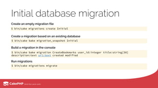 Initial database migration
$ bin/cake migrations create Initial
$ bin/cake migrations migrate
Create an empty migration file
$ bin/cake bake migration_snapshot Initial
Create a migration based on an existing database
$ bin/cake bake migration CreateBookmarks user_id:integer title:string[50]
description:text url:text created modified
Build a migration in the console
Run migrations
 