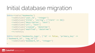 Initial database migration
$this->table('bookmarks') 
->addColumn('user_id', 'integer') 
->addColumn('title', 'string', ['limit' => 50]) 
->addColumn('description', 'text') 
->addColumn('url', 'text') 
->addColumn('created', 'datetime') 
->addColumn('modified', 'datetime') 
->create(); 
 
$this->table('bookmarks_tags', ['id' => false, 'primary_key' =>
['bookmark_id', 'tag_id']]) 
->addColumn('bookmark_id', 'integer')
…
 