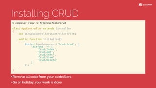 Installing CRUD
•Remove all code from your controllers
•Go on holiday, your work is done
class AppController extends Controller 
{ 
use CrudControllerControllerTrait; 
 
public function initialize() 
{ 
$this->loadComponent('Crud.Crud', [ 
'actions' => [ 
'Crud.Index', 
'Crud.Add', 
'Crud.Edit', 
'Crud.View', 
'Crud.Delete' 
] 
]); 
} 
}
$ composer require friendsofcake/crud
 