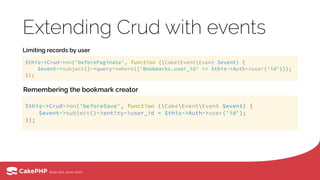 Extending Crud with events
Limiting records by user
Remembering the bookmark creator
$this->Crud->on('beforePaginate', function (CakeEventEvent $event) { 
$event->subject()->query->where(['Bookmarks.user_id' => $this->Auth->user('id')]); 
});
$this->Crud->on('beforeSave', function (CakeEventEvent $event) { 
$event->subject()->entity->user_id = $this->Auth->user('id'); 
});
 