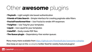 Other awesome plugins
•TinyAuth – Light weight role based authentication
•Friends of Cake Search – Simple interface for creating paginate-able filters
•FractalTransformerView – Use Fractal to render API responses
•TwigView – Use Twig for your templates
•Liquid – Use Liquid for your templates
•CakePDF – Easily create PDF files
•The Queue plugin – Dependency-free worker queues
Many many more available from https://github.com/friendsofcake/awesome-cakephp
Also keep an eye on the @cakephp twitter feed for weekly featured plugins!
 