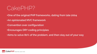 CakePHP?
•One of the original PHP frameworks, dating from late 2004
•An opinionated MVC framework
•Convention over configuration
•Encourages DRY coding principles
•Aims to solve 80% of the problem, and then stay out of your way
 