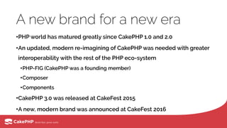 A new brand for a new era
•PHP world has matured greatly since CakePHP 1.0 and 2.0
•An updated, modern re-imagining of CakePHP was needed with greater
interoperability with the rest of the PHP eco-system
•PHP-FIG (CakePHP was a founding member)
•Composer
•Components
•CakePHP 3.0 was released at CakeFest 2015
•A new, modern brand was announced at CakeFest 2016
 