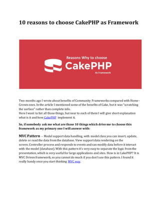 10 reasons to choose CakePHP as Framework
Two months ago I wrote about benefits of Community Frameworks compared with Home-
Grown ones. In the article I mentioned some of the benefits of Cake, but it was “scratching
the surface” rather than complete info.
Here I want to list all those things, but near to each of them I will give short explanation
what is it and how CakePHP implement it.
So, if somebody ask me what are those 10 things which drive me to choose this
framework as my primary one I will answer with:
MVC Pattern – Model support data handling, with model class you can insert, update,
delete or read the data from the database. View support data rendering on the
screen. Controller process and responds to events and can modify data before it interact
with the model (database). With this pattern it’s very easy to separate the logic from the
presentation, which is very useful for large applications and sites. How is in CakePHP? It is
MVC Driven framework, so you cannot do much if you don’t use this pattern. I found it
really handy once you start thinking MVC way.
 