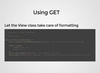 /**
	*	AJAX	action	to	get	favorites
	*
	*	@return	void
	*/
public	function	favorites()	{
				$this->request->allowMethod(array('ajax'));	//	No	direct	access	via	browser	URL
	
				$data	=	array(
								'content'	=>	...,
								'error'	=>	'',
				);
				$this->set(compact('data'));	//	Pass	$data	to	the	view
				$this->set('_serialize',	'data');	//	Let	the	JsonView	class	know	what	variable	to	use
}
 