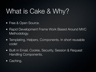 What is Cake & Why?
Free & Open Source.
Rapid Development Frame Work Based Around MVC
Methodology.
Templating, Helpers, Components. In short reusable
code!
Built in Email, Cookie, Security, Session & Request
Handling Components.
Caching.