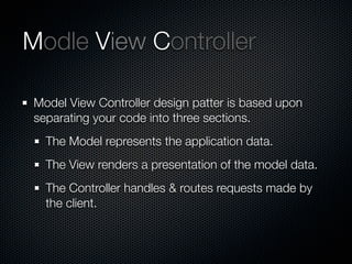 Modle View Controller
Model View Controller design patter is based upon
separating your code into three sections.
The Model represents the application data.
The View renders a presentation of the model data.
The Controller handles & routes requests made by
the client.