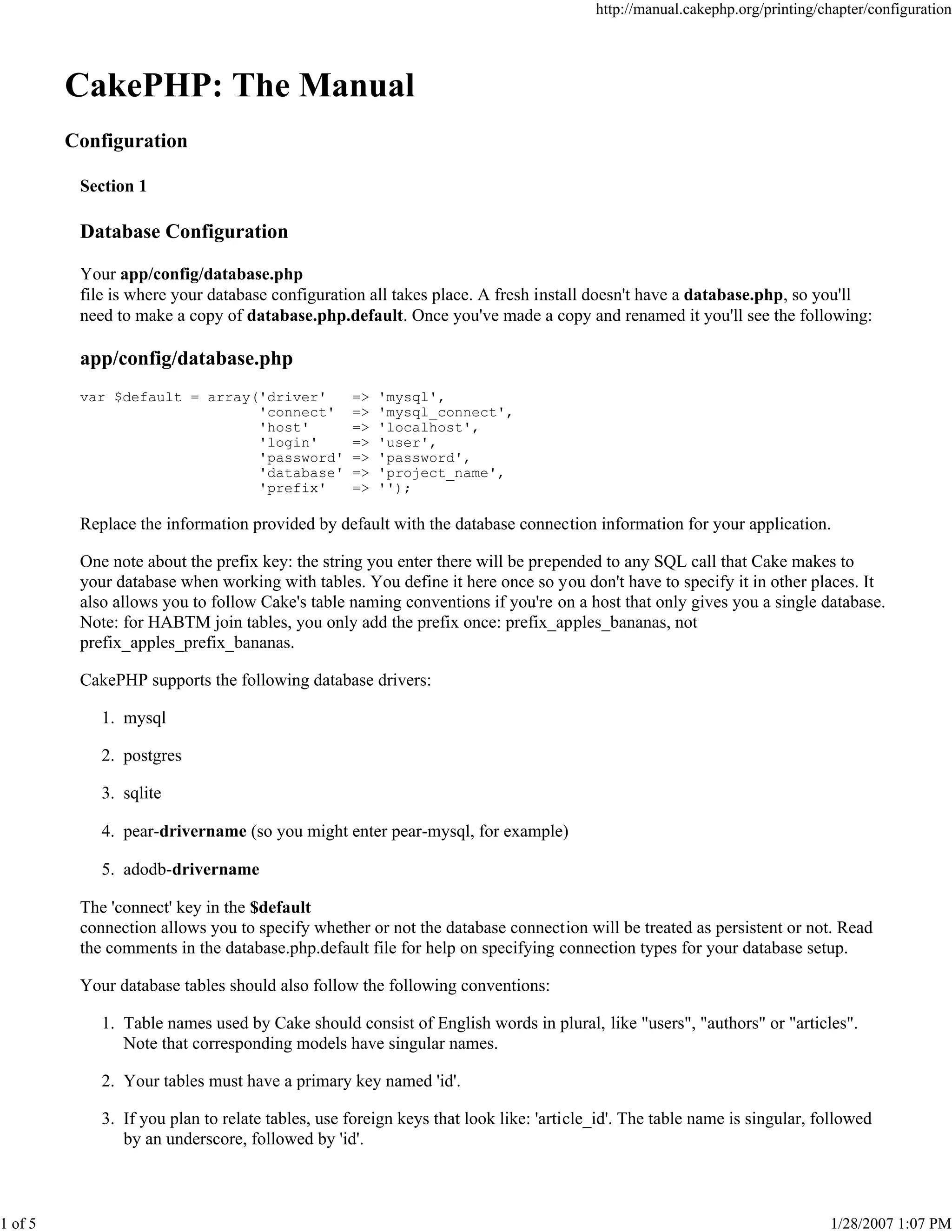 http://manual.cakephp.org/printing/chapter/configuration

CakePHP: The Manual
Configuration
Section 1

Database Configuration
Your app/config/database.php
file is where your database configuration all takes place. A fresh install doesn't have a database.php, so you'll
need to make a copy of database.php.default. Once you've made a copy and renamed it you'll see the following:

app/config/database.php
var $default = array('driver'
'connect'
'host'
'login'
'password'
'database'
'prefix'

=>
=>
=>
=>
=>
=>
=>

'mysql',
'mysql_connect',
'localhost',
'user',
'password',
'project_name',
'');

Replace the information provided by default with the database connection information for your application.
One note about the prefix key: the string you enter there will be prepended to any SQL call that Cake makes to
your database when working with tables. You define it here once so you don't have to specify it in other places. It
also allows you to follow Cake's table naming conventions if you're on a host that only gives you a single database.
Note: for HABTM join tables, you only add the prefix once: prefix_apples_bananas, not
prefix_apples_prefix_bananas.
CakePHP supports the following database drivers:
1. mysql
2. postgres
3. sqlite
4. pear-drivername (so you might enter pear-mysql, for example)
5. adodb-drivername
The 'connect' key in the $default
connection allows you to specify whether or not the database connection will be treated as persistent or not. Read
the comments in the database.php.default file for help on specifying connection types for your database setup.
Your database tables should also follow the following conventions:
1. Table names used by Cake should consist of English words in plural, like "users", "authors" or "articles".
Note that corresponding models have singular names.
2. Your tables must have a primary key named 'id'.
3. If you plan to relate tables, use foreign keys that look like: 'article_id'. The table name is singular, followed
by an underscore, followed by 'id'.

1 of 5

1/28/2007 1:07 PM

 