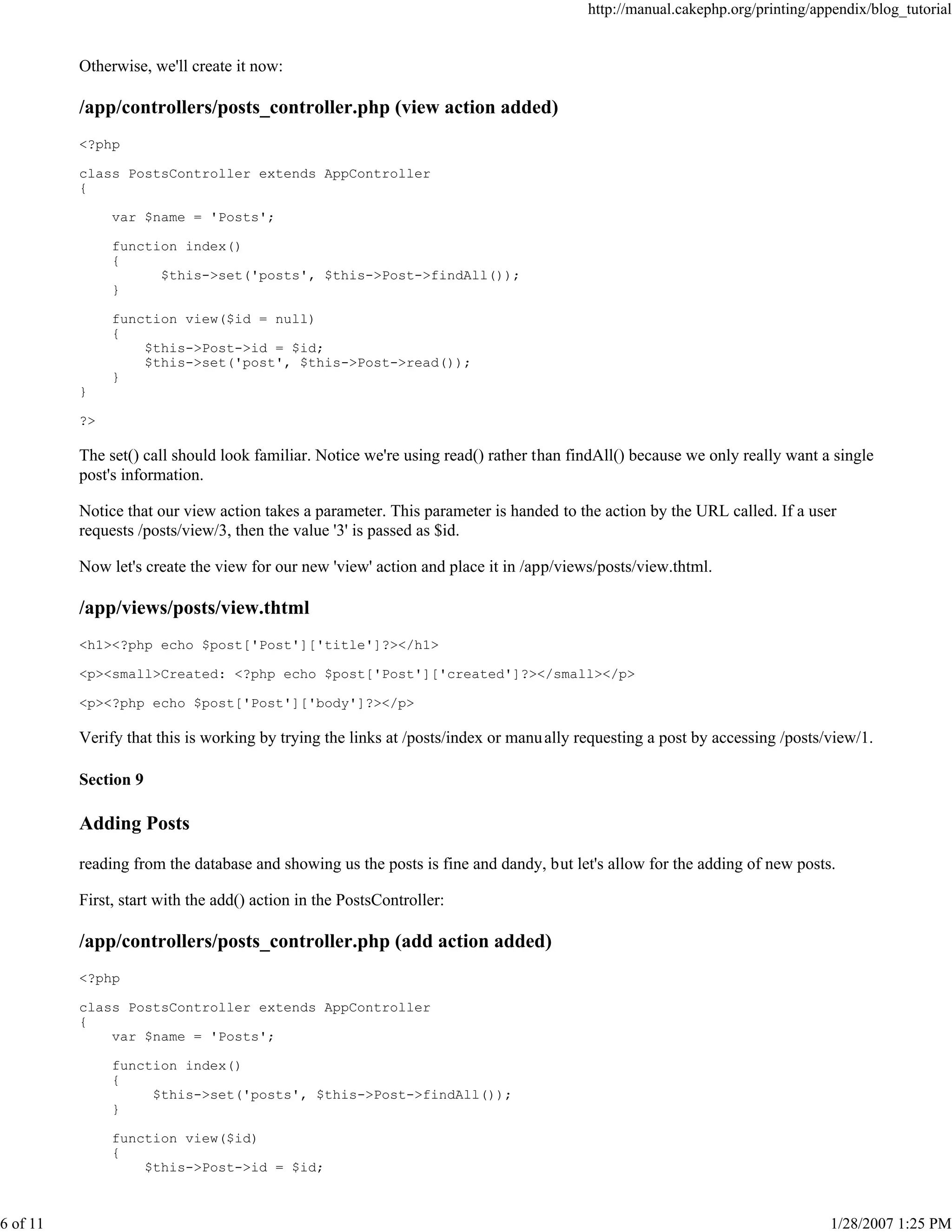 http://manual.cakephp.org/printing/appendix/blog_tutorial

Otherwise, we'll create it now:

/app/controllers/posts_controller.php (view action added)
<?php
class PostsController extends AppController
{
var $name = 'Posts';
function index()
{
$this->set('posts', $this->Post->findAll());
}
function view($id = null)
{
$this->Post->id = $id;
$this->set('post', $this->Post->read());
}
}
?>

The set() call should look familiar. Notice we're using read() rather than findAll() because we only really want a single
post's information.
Notice that our view action takes a parameter. This parameter is handed to the action by the URL called. If a user
requests /posts/view/3, then the value '3' is passed as $id.
Now let's create the view for our new 'view' action and place it in /app/views/posts/view.thtml.

/app/views/posts/view.thtml
<h1><?php echo $post['Post']['title']?></h1>
<p><small>Created: <?php echo $post['Post']['created']?></small></p>
<p><?php echo $post['Post']['body']?></p>

Verify that this is working by trying the links at /posts/index or manu ally requesting a post by accessing /posts/view/1.
Section 9

Adding Posts
reading from the database and showing us the posts is fine and dandy, but let's allow for the adding of new posts.
First, start with the add() action in the PostsController:

/app/controllers/posts_controller.php (add action added)
<?php
class PostsController extends AppController
{
var $name = 'Posts';
function index()
{
$this->set('posts', $this->Post->findAll());
}
function view($id)
{
$this->Post->id = $id;

6 of 11

1/28/2007 1:25 PM

 