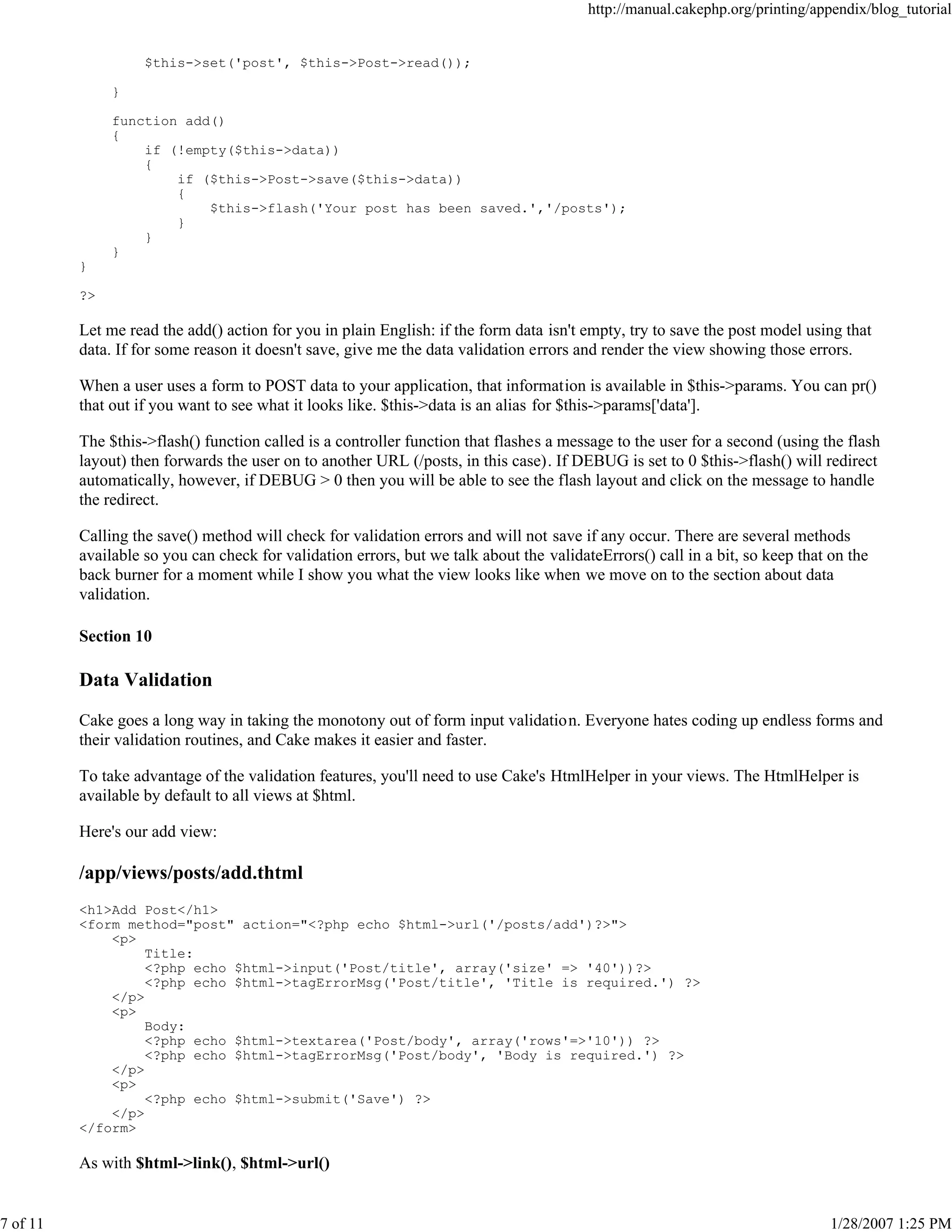 http://manual.cakephp.org/printing/appendix/blog_tutorial

$this->set('post', $this->Post->read());
}
function add()
{
if (!empty($this->data))
{
if ($this->Post->save($this->data))
{
$this->flash('Your post has been saved.','/posts');
}
}
}
}
?>

Let me read the add() action for you in plain English: if the form data isn't empty, try to save the post model using that
data. If for some reason it doesn't save, give me the data validation errors and render the view showing those errors.
When a user uses a form to POST data to your application, that information is available in $this->params. You can pr()
that out if you want to see what it looks like. $this->data is an alias for $this->params['data'].
The $this->flash() function called is a controller function that flashes a message to the user for a second (using the flash
layout) then forwards the user on to another URL (/posts, in this case). If DEBUG is set to 0 $this->flash() will redirect
automatically, however, if DEBUG > 0 then you will be able to see the flash layout and click on the message to handle
the redirect.
Calling the save() method will check for validation errors and will not save if any occur. There are several methods
available so you can check for validation errors, but we talk about the validateErrors() call in a bit, so keep that on the
back burner for a moment while I show you what the view looks like when we move on to the section about data
validation.
Section 10

Data Validation
Cake goes a long way in taking the monotony out of form input validation. Everyone hates coding up endless forms and
their validation routines, and Cake makes it easier and faster.
To take advantage of the validation features, you'll need to use Cake's HtmlHelper in your views. The HtmlHelper is
available by default to all views at $html.
Here's our add view:

/app/views/posts/add.thtml
<h1>Add Post</h1>
<form method="post" action="<?php echo $html->url('/posts/add')?>">
<p>
Title:
<?php echo $html->input('Post/title', array('size' => '40'))?>
<?php echo $html->tagErrorMsg('Post/title', 'Title is required.') ?>
</p>
<p>
Body:
<?php echo $html->textarea('Post/body', array('rows'=>'10')) ?>
<?php echo $html->tagErrorMsg('Post/body', 'Body is required.') ?>
</p>
<p>
<?php echo $html->submit('Save') ?>
</p>
</form>

As with $html->link(), $html->url()

7 of 11

1/28/2007 1:25 PM

 