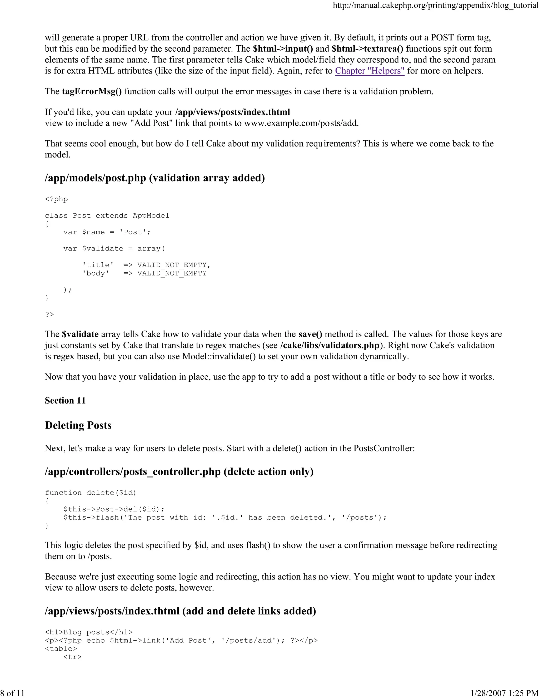 http://manual.cakephp.org/printing/appendix/blog_tutorial

will generate a proper URL from the controller and action we have given it. By default, it prints out a POST form tag,
but this can be modified by the second parameter. The $html->input() and $html->textarea() functions spit out form
elements of the same name. The first parameter tells Cake which model/field they correspond to, and the second param
is for extra HTML attributes (like the size of the input field). Again, refer to Chapter "Helpers" for more on helpers.
The tagErrorMsg() function calls will output the error messages in case there is a validation problem.
If you'd like, you can update your /app/views/posts/index.thtml
view to include a new "Add Post" link that points to www.example.com/posts/add.
That seems cool enough, but how do I tell Cake about my validation requirements? This is where we come back to the
model.

/app/models/post.php (validation array added)
<?php
class Post extends AppModel
{
var $name = 'Post';
var $validate = array(
'title'
'body'

=> VALID_NOT_EMPTY,
=> VALID_NOT_EMPTY

);
}
?>

The $validate array tells Cake how to validate your data when the save() method is called. The values for those keys are
just constants set by Cake that translate to regex matches (see /cake/libs/validators.php). Right now Cake's validation
is regex based, but you can also use Model::invalidate() to set your own validation dynamically.
Now that you have your validation in place, use the app to try to add a post without a title or body to see how it works.
Section 11

Deleting Posts
Next, let's make a way for users to delete posts. Start with a delete() action in the PostsController:

/app/controllers/posts_controller.php (delete action only)
function delete($id)
{
$this->Post->del($id);
$this->flash('The post with id: '.$id.' has been deleted.', '/posts');
}

This logic deletes the post specified by $id, and uses flash() to show the user a confirmation message before redirecting
them on to /posts.
Because we're just executing some logic and redirecting, this action has no view. You might want to update your index
view to allow users to delete posts, however.

/app/views/posts/index.thtml (add and delete links added)
<h1>Blog posts</h1>
<p><?php echo $html->link('Add Post', '/posts/add'); ?></p>
<table>
<tr>

8 of 11

1/28/2007 1:25 PM

 