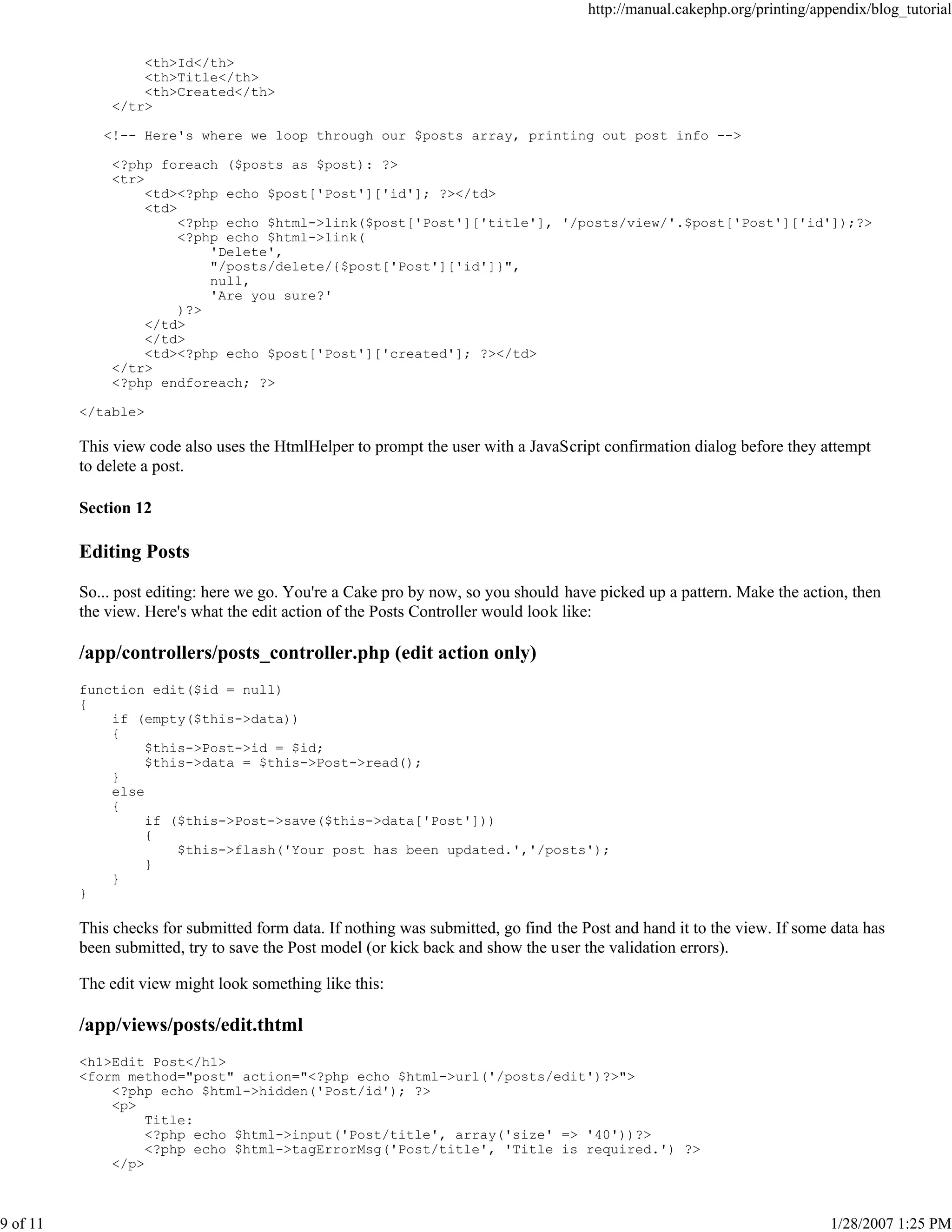 http://manual.cakephp.org/printing/appendix/blog_tutorial

<th>Id</th>
<th>Title</th>
<th>Created</th>
</tr>
<!-- Here's where we loop through our $posts array, printing out post info -->
<?php foreach ($posts as $post): ?>
<tr>
<td><?php echo $post['Post']['id']; ?></td>
<td>
<?php echo $html->link($post['Post']['title'], '/posts/view/'.$post['Post']['id']);?>
<?php echo $html->link(
'Delete',
"/posts/delete/{$post['Post']['id']}",
null,
'Are you sure?'
)?>
</td>
</td>
<td><?php echo $post['Post']['created']; ?></td>
</tr>
<?php endforeach; ?>
</table>

This view code also uses the HtmlHelper to prompt the user with a JavaScript confirmation dialog before they attempt
to delete a post.
Section 12

Editing Posts
So... post editing: here we go. You're a Cake pro by now, so you should have picked up a pattern. Make the action, then
the view. Here's what the edit action of the Posts Controller would look like:

/app/controllers/posts_controller.php (edit action only)
function edit($id = null)
{
if (empty($this->data))
{
$this->Post->id = $id;
$this->data = $this->Post->read();
}
else
{
if ($this->Post->save($this->data['Post']))
{
$this->flash('Your post has been updated.','/posts');
}
}
}

This checks for submitted form data. If nothing was submitted, go find the Post and hand it to the view. If some data has
been submitted, try to save the Post model (or kick back and show the user the validation errors).
The edit view might look something like this:

/app/views/posts/edit.thtml
<h1>Edit Post</h1>
<form method="post" action="<?php echo $html->url('/posts/edit')?>">
<?php echo $html->hidden('Post/id'); ?>
<p>
Title:
<?php echo $html->input('Post/title', array('size' => '40'))?>
<?php echo $html->tagErrorMsg('Post/title', 'Title is required.') ?>
</p>

9 of 11

1/28/2007 1:25 PM

 