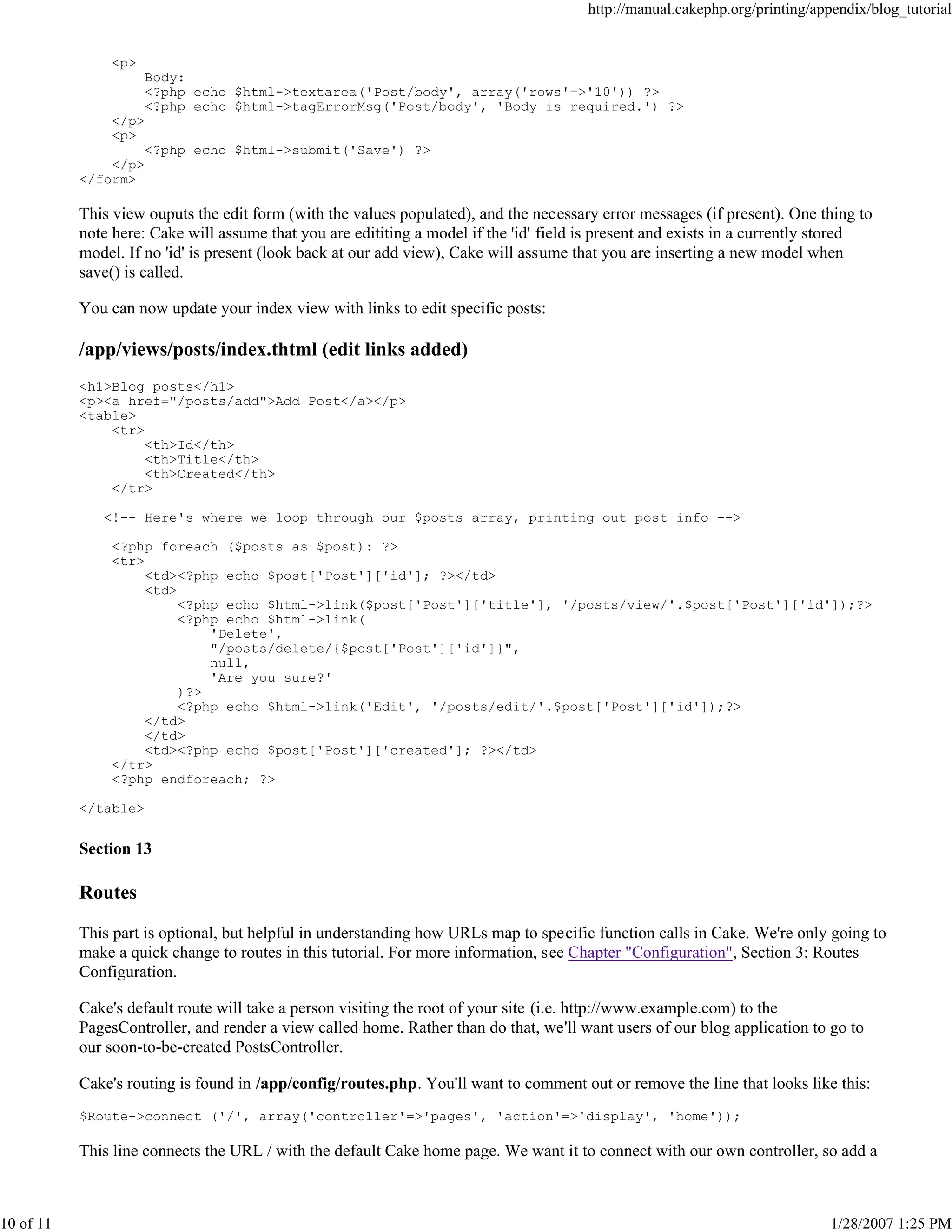 http://manual.cakephp.org/printing/appendix/blog_tutorial

<p>
Body:
<?php echo $html->textarea('Post/body', array('rows'=>'10')) ?>
<?php echo $html->tagErrorMsg('Post/body', 'Body is required.') ?>
</p>
<p>
<?php echo $html->submit('Save') ?>
</p>
</form>

This view ouputs the edit form (with the values populated), and the necessary error messages (if present). One thing to
note here: Cake will assume that you are edititing a model if the 'id' field is present and exists in a currently stored
model. If no 'id' is present (look back at our add view), Cake will assume that you are inserting a new model when
save() is called.
You can now update your index view with links to edit specific posts:

/app/views/posts/index.thtml (edit links added)
<h1>Blog posts</h1>
<p><a href="/posts/add">Add Post</a></p>
<table>
<tr>
<th>Id</th>
<th>Title</th>
<th>Created</th>
</tr>
<!-- Here's where we loop through our $posts array, printing out post info -->
<?php foreach ($posts as $post): ?>
<tr>
<td><?php echo $post['Post']['id']; ?></td>
<td>
<?php echo $html->link($post['Post']['title'], '/posts/view/'.$post['Post']['id']);?>
<?php echo $html->link(
'Delete',
"/posts/delete/{$post['Post']['id']}",
null,
'Are you sure?'
)?>
<?php echo $html->link('Edit', '/posts/edit/'.$post['Post']['id']);?>
</td>
</td>
<td><?php echo $post['Post']['created']; ?></td>
</tr>
<?php endforeach; ?>
</table>

Section 13

Routes
This part is optional, but helpful in understanding how URLs map to specific function calls in Cake. We're only going to
make a quick change to routes in this tutorial. For more information, see Chapter "Configuration", Section 3: Routes
Configuration.
Cake's default route will take a person visiting the root of your site (i.e. http://www.example.com) to the
PagesController, and render a view called home. Rather than do that, we'll want users of our blog application to go to
our soon-to-be-created PostsController.
Cake's routing is found in /app/config/routes.php. You'll want to comment out or remove the line that looks like this:
$Route->connect ('/', array('controller'=>'pages', 'action'=>'display', 'home'));

This line connects the URL / with the default Cake home page. We want it to connect with our own controller, so add a

10 of 11

1/28/2007 1:25 PM

 